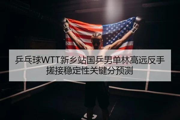 乒乓球WTT新乡站国乒男单林高远反手搓接稳定性关键分预测