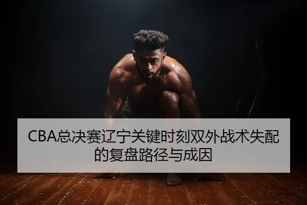 CBA总决赛辽宁关键时刻双外战术失配的复盘路径与成因